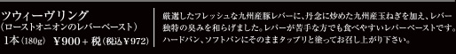 ツウィーヴリング(ロースとオニオンのレバーペースト)　1本(180g) \900+税(税込\972)　厳選したフレッシュな九州産豚レバーに、丹念に炒めた九州産玉ねぎを加え、レバー独特の臭みを和らげました。レバーが苦手な方でも食べやすいレバーペーストです。ハードパン、ソフトパンにそのままタップリと塗ってお召し上がり下さい。