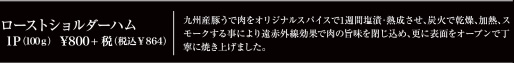 ローストショルダーハム　1P(100g) \800+税(税込\864)　九州産豚うで肉をオリジナルスパイスで1週間塩漬・熟成させ、炭火で乾燥、加熱、スモークする事により遠赤外線効果で肉の旨味を閉じ込め、更に表面をオーブンで丁寧に焼き上げました。
