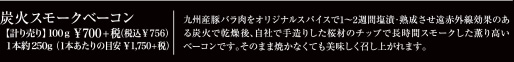 炭火スモークベーコン　【計り売り】100g \700(税込\756)1本約250g(1本あたりの目安\1,750+税)　九州産豚バラ肉をオリジナルスパイスで1～2週間塩漬・熟成させ遠赤外線効果のある炭火で乾燥後、自社で手作りした桜材のチップで長時間スモークした薫り高いベーコンです。そのまま焼かなくても美味しく召し上がれます。