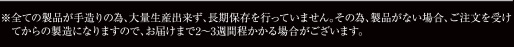 ※全ての製品が手造りの為、大量生産できず、長期保存を行っていません。その為、製品がない場合、ご注文を受けてからの製造になりますので、お届けまで2～3週間程かかる場合がございます。