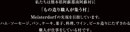 私たちは熊本県阿蘇郡南阿蘇村に「もの造り職人が集う村」Meisterdorfの実現を目指しています。ハム・ソーセージ、パン、ケーキ、菓子、料理、ワイン、ビール造りにたずさわる職人が仕事をしている村です。