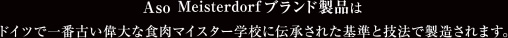 Aso Meisterdorfブランド製品はドイツで一番古い偉大な食肉マイスター学校に伝承された基準と技法で製造されます。