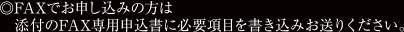 ◎FAXでお申し込みの方は添付のFAX専用申込書に必要項目を書き込みお送りください。