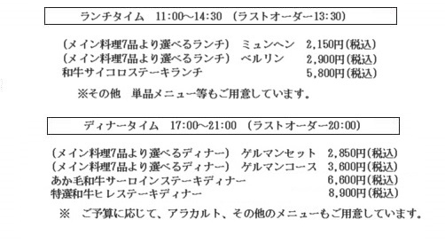ランチタイム 11:00~14:30 (ラストオーダー 13:30) 2つのコースをご用意しております。 メインは7種の中からお選びください。 ◎ミュンヘンコース 1,500yen(税込) ◎ベルリンコース(デザート付) 2,000yen(税込) ※単品メニューもご用意しております。 ディナータイム 17:00~21:00(ラストオーダー 20:00) セットメニュー \2,100(税込)~ フルコースディナー \4,600(税込)~ ※ご予算に応じて、アラカルト、その他のメニューもご用意しております。