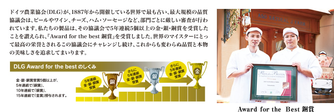 ドイツ農業協会(DLG)が、1887年から開催している世界で最も古い、最大規模の品質協議会は、ビールやワイン、チーズ、ハム・ソーセージなど、部門ごとに厳しい審査が行われています。私たちの製品は、その協議会で5年連続5個以上の金・銀・銅賞を受賞したことを讃えられ、『Award for the best 銅賞』を受賞しました。世界のマイスターにとって最高の栄誉とされるこの協議会にチャレンジし続け、これからも変わらぬ品質と本物の美味しさを追求してまいります。 Award for the best 銅賞